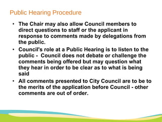 Public Hearing Procedure The Chair may also allow Council members to direct questions to staff or the applicant in response to comments made by delegations from the public. Council's role at a Public Hearing is to listen to the public -  Council does not debate or challenge the comments being offered but may question what they hear in order to be clear as to what is being said  All comments presented to City Council are to be to the merits of the application before Council - other comments are out of order.  