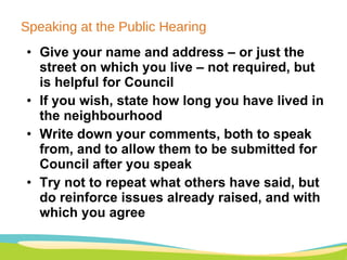 Speaking at the Public Hearing Give your name and address – or just the street on which you live – not required, but is helpful for Council If you wish, state how long you have lived in the neighbourhood Write down your comments, both to speak from, and to allow them to be submitted for Council after you speak Try not to repeat what others have said, but do reinforce issues already raised, and with which you agree 