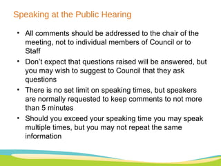 Speaking at the Public Hearing All comments should be addressed to the chair of the meeting, not to individual members of Council or to Staff Don’t expect that questions raised will be answered, but you may wish to suggest to Council that they ask questions There is no set limit on speaking times, but speakers are normally requested to keep comments to not more than 5 minutes Should you exceed your speaking time you may speak multiple times, but you may not repeat the same information 