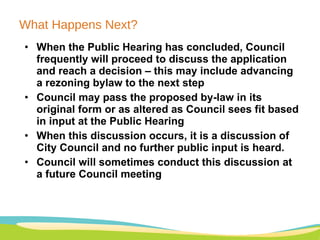 What Happens Next? When the Public Hearing has concluded, Council frequently will proceed to discuss the application and reach a decision – this may include advancing a rezoning bylaw to the next step Council may pass the proposed by-law in its original form or as altered as Council sees fit based in input at the Public Hearing When this discussion occurs, it is a discussion of City Council and no further public input is heard. Council will sometimes conduct this discussion at a future Council meeting 