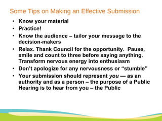 Some Tips on Making an Effective Submission Know your material  Practice!  Know the audience – tailor your message to the decision-makers Relax. Thank Council for the opportunity.  Pause, smile and count to three before saying anything. Transform nervous energy into enthusiasm  Don’t apologize for any nervousness or “stumble” Your submission should represent  you  — as an authority and as a person – the purpose of a Public Hearing is to hear from you – the Public  