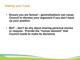 Making your Case Ensure you are factual – generalizations can cause Council to dismiss your argument if you don’t back up your position BUT – don’t be shy about sharing personal stories or impacts.  Provide the “human element” that Council needs to make its decisions 