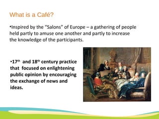 What is a Café? 17 th   and 18 th  century practice that  focused on enlightening public opinion by encouraging the exchange of news and ideas. Inspired by the “Salons” of Europe – a gathering of people held partly to amuse one another and partly to increase the knowledge of the participants.  