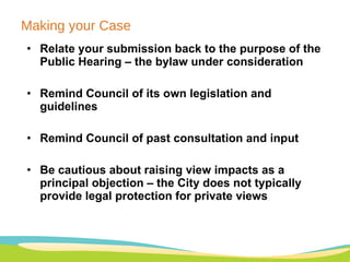 Making your Case Relate your submission back to the purpose of the Public Hearing – the bylaw under consideration Remind Council of its own legislation and guidelines Remind Council of past consultation and input Be cautious about raising view impacts as a principal objection – the City does not typically provide legal protection for private views 