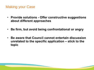 Making your Case Provide solutions -  Offer constructive suggestions about different approaches Be firm, but avoid being confrontational or angry Be aware that Council cannot entertain discussion unrelated to the specific application – stick to the topic 