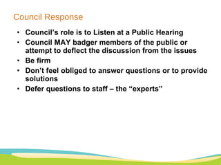 Council Response Council’s role is to Listen at a Public Hearing Council MAY badger members of the public or attempt to deflect the discussion from the issues Be firm Don’t feel obliged to answer questions or to provide solutions Defer questions to staff – the “experts” 
