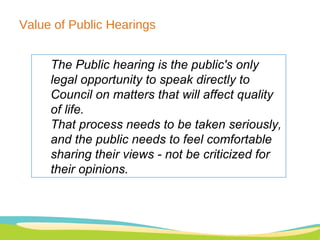 Value of Public Hearings  The Public hearing is the public's only legal opportunity to speak directly to Council on matters that will affect quality of life.  That process needs to be taken seriously, and the public needs to feel comfortable sharing their views - not be criticized for their opinions.   