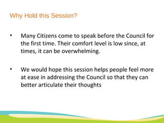 Many Citizens come to speak before the Council for the first time. Their comfort level is low since, at times, it can be overwhelming.  We would hope this session helps people feel more at ease in addressing the Council so that they can better articulate their thoughts Why Hold this Session? 