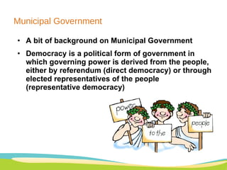 Municipal Government A bit of background on Municipal Government Democracy is a political form of government in which governing power is derived from the people, either by referendum (direct democracy) or through elected representatives of the people (representative democracy) 