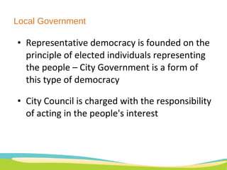 Local Government Representative democracy is founded on the principle of elected individuals representing the people – City Government is a form of this type of democracy City Council is charged with the responsibility of acting in the people's interest 