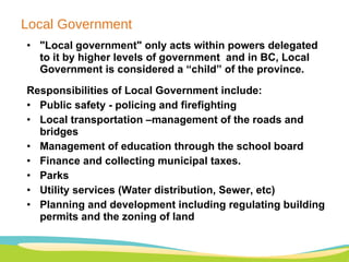 Local Government "Local government" only acts within powers delegated to it by higher levels of government  and in BC, Local Government is considered a “child” of the province. Responsibilities of Local Government include: Public safety - policing and firefighting  Local transportation –management of the roads and bridges Management of education through the school board Finance and collecting municipal taxes.  Parks Utility services (Water distribution, Sewer, etc)  Planning and development including regulating building permits and the zoning of land 