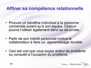 Affiner sa compétence relationnelle  Procure un bénéfice individuel à la personne concernée autant qu’à son équipe. Chacun pourra l’utiliser également dans sa vie privée. Partir de son intérêt personnel motive le collaborateur à faire un  apprentissage durable. Ceci est vrai que vous soyez  acteur  du problème ou  consulté  à l’occasion du problème. 