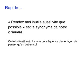 Rapide… « Rendez moi inutile aussi vite que  possible » est le synonyme de notre  brièveté. Cette brièveté est plus une conséquence d’une façon de penser qu’un but en soi. 