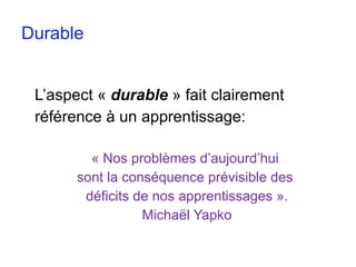 Durable L’aspect «  durable  » fait clairement  référence à un apprentissage: « Nos problèmes d’aujourd’hui  sont la conséquence prévisible des  déficits de nos apprentissages ». Michaël Yapko 