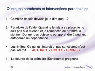 Quelques paradoxes et interventions paradoxales Combien de fois devrais je te dire que…? Paradoxe de l’aide: Quand je le fais à sa place, je ne suis pas à la mienne et je l’empêche de prendre la sienne . Donner des poissons ou apprendre à pêcher: autonomie ou dépendance Les limites: Ce qui est interdit et pas sanctionné n’est pas interdit  AUTORITE - LIMITES - ORDRES 4.  Le sourire de la crémière (Schtroumpf grognon) 
