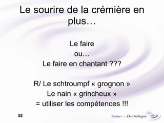 Le sourire de la crémière en plus… Le faire ou… Le faire en chantant ??? R/ Le schtroumpf « grognon » Le nain « grincheux » = utiliser les compétences !!! 