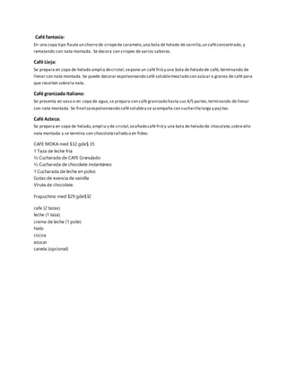 Café fantasía:
En una copa tipo flauta un chorro de siropede caramelo,una bola de helado de vainilla,un caféconcentrado, y
rematando con nata montada. Se decora con siropes de varios sabores.
Café Lieja:
Se prepara en copa de helado amplia decristal,sepone un café frió y una bola de helado de café, terminando de
llenar con nata montada. Se puede decorar espolvoreando café solublemezclado con azúcar o granos de café para
que resalten sobrela nata.
Café granizado Italiano:
Se presenta en vaso o en copa de agua,se prepara con café granizado hasta sus 4/5 partes,terminando de llenar
con nata montada. Se finalizaespolvoreando cafésolubley se acompaña con cucharillalarga y pajitas.
Café Azteca:
Se prepara en copa de helado,amplia y de cristal,seañadecafé frió y una bola de helado de chocolate,sobre ello
nata montada y se termina con chocolaterallado o en fideo.
CAFE MOKA med $32 gde$ 35
1 Taza de leche fría
½ Cucharada de CAFE Granulado
½ Cucharada de chocolate instantáneo
1 Cucharada de leche en polvo
Gotas de esencia de vainilla
Viruta de chocolate.
Frapuchino med $29 gde$32
cafe (2 tazas)
leche (1 taza)
crema de leche (1 pote)
hielo
cocoa
azucar
canela (opcional)
 