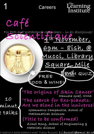 o reserve a place please e-mail Tracy Bussoli: t.j.bussoli@qmul.ac.uk
Café
Scientifique
‘The origins of Skin Cancer’
1010
minutminut
e talkse talks
‘The search for Exo-planets:
Are we alone in the Universe?
Manuela Graf, ICMS
Giammarco Campanella, School of
Mathematical Sciences
(Title to be confirmed)
Zimei Rong, School of Engineering &
Materials Science
FREEFREE
FOODFOOD && WINE!WINE!
44thth
November,November,
6pm – 8ish, @6pm – 8ish, @
Mucci, LibraryMucci, Library
Square, MileSquare, Mile
EndEnd
1
For PhD and postdoctoral researchers – in all disciplines!
TEAM QUIZ!TEAM QUIZ!
Careers
 
