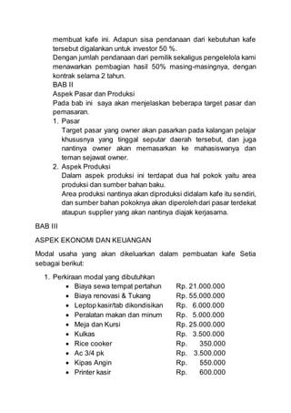 membuat kafe ini. Adapun sisa pendanaan dari kebutuhan kafe
tersebut digalankan untuk investor 50 %.
Dengan jumlah pendanaan dari pemilik sekaligus pengelelola kami
menawarkan pembagian hasil 50% masing-masingnya, dengan
kontrak selama 2 tahun.
BAB II
Aspek Pasar dan Produksi
Pada bab ini saya akan menjelaskan beberapa target pasar dan
pemasaran.
1. Pasar
Target pasar yang owner akan pasarkan pada kalangan pelajar
khususnya yang tinggal seputar daerah tersebut, dan juga
nantinya owner akan memasarkan ke mahasiswanya dan
teman sejawat owner.
2. Aspek Produksi
Dalam aspek produksi ini terdapat dua hal pokok yaitu area
produksi dan sumber bahan baku.
Area produksi nantinya akan diproduksi didalam kafe itu sendiri,
dan sumber bahan pokoknya akan diperolehdari pasar terdekat
ataupun supplier yang akan nantinya diajak kerjasama.
BAB III
ASPEK EKONOMI DAN KEUANGAN
Modal usaha yang akan dikeluarkan dalam pembuatan kafe Setia
sebagai berikut:
1. Perkiraan modal yang dibutuhkan
 Biaya sewa tempat pertahun Rp. 21.000.000
 Biaya renovasi & Tukang Rp. 55.000.000
 Leptop kasir/tab dikondisikan Rp. 6.000.000
 Peralatan makan dan minum Rp. 5.000.000
 Meja dan Kursi Rp. 25.000.000
 Kulkas Rp. 3.500.000
 Rice cooker Rp. 350.000
 Ac 3/4 pk Rp. 3.500.000
 Kipas Angin Rp. 550.000
 Printer kasir Rp. 600.000
 