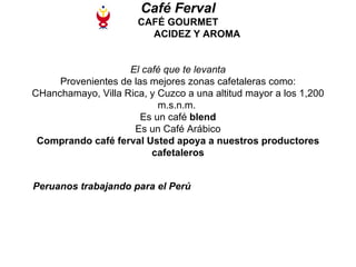 Café Ferval CAFÉ GOURMET   ACIDEZ Y AROMA El café que te levanta Provenientes de las mejores zonas cafetaleras como: CHanchamayo, Villa Rica, y Cuzco a una altitud mayor a los 1,200 m.s.n.m.  Es un café  blend Es un Café Arábico Comprando café ferval Usted apoya a nuestros productores cafetaleros Peruanos trabajando para el Perú   