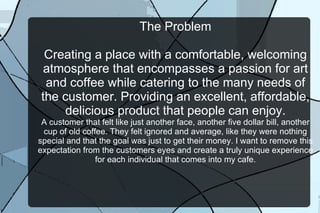 The Problem Creating a place with a comfortable, welcoming atmosphere that encompasses a passion for art and coffee while catering to the many needs of the customer. Providing an excellent, affordable, delicious product that people can enjoy. A customer that felt like just another face, another five dollar bill, another cup of old coffee. They felt ignored and average, like they were nothing special and that the goal was just to get their money. I want to remove this expectation from the customers eyes and create a truly unique experience for each individual that comes into my cafe. 