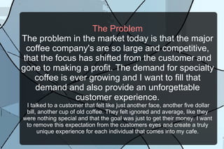 The Problem The problem in the market today is that the major coffee company's are so large and competitive, that the focus has shifted from the customer and gone to making a profit. The demand for specialty coffee is ever growing and I want to fill that demand and also provide an unforgettable customer experience.  I talked to a customer that felt like just another face, another five dollar bill, another cup of old coffee. They felt ignored and average, like they were nothing special and that the goal was just to get their money. I want to remove this expectation from the customers eyes and create a truly unique experience for each individual that comes into my cafe. 