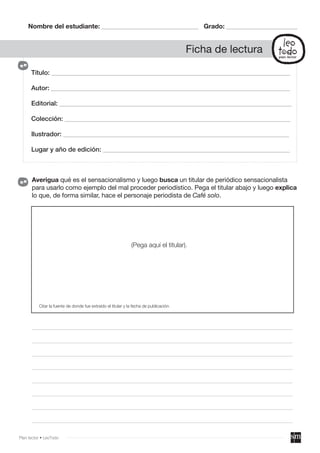Título: __________________________________________________________________________
Autor: __________________________________________________________________________
Editorial: ________________________________________________________________________
Colección: ______________________________________________________________________
Ilustrador: ______________________________________________________________________
Lugar y año de edición: __________________________________________________________
Nombre del estudiante: ______________________________ Grado: ______________________
Ficha de lectura
Averigua qué es el sensacionalismo y luego busca un titular de periódico sensacionalista
para usarlo como ejemplo del mal proceder periodístico. Pega el titular abajo y luego explica
lo que, de forma similar, hace el personaje periodista de Café solo.
_________________________________________________________________________________________________
_________________________________________________________________________________________________
_________________________________________________________________________________________________
_________________________________________________________________________________________________
_________________________________________________________________________________________________
_________________________________________________________________________________________________
_________________________________________________________________________________________________
_________________________________________________________________________________________________
(Pega aquí el titular).
Citar la fuente de donde fue extraído el titular y la fecha de publicación.
Plan lector • LeoTodo
 