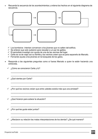 Proyecto LeoTodo
• Recuerda la secuencia de los acontecimientos y ordena los hechos en el siguiente diagrama de
secuencia.
 Los bomberos intentan convencer a los jóvenes que no salten del edificio.
 Se enteran que solo subieron para rescatar a un par de gatitos.
 El periodista investigó con ayuda de una de las vecinas del lugar.
 Carla se va de viaje con su familia y los vecinos creen que es para separarla de Marcelo.
 Fernando ayuda a los jóvenes en la búsqueda de los gatos.
• Responde a las siguientes preguntas como si fueras Marcelo a quien le están haciendo una
entrevista.
 ¿Cómo se conocieron Carla y tú?
__________________________________________________________________________
__________________________________________________________________________
 ¿Qué sientes por Carla?
__________________________________________________________________________
__________________________________________________________________________
 ¿Por qué los vecinos creían que entre ustedes existía más que una amistad?
__________________________________________________________________________
__________________________________________________________________________
 ¿Qué hicieron para aclarar la situación?
__________________________________________________________________________
__________________________________________________________________________
 ¿Por qué les gusta estar juntos?
__________________________________________________________________________
__________________________________________________________________________
 ¿Afectaron su relación las malas interpretaciones de los demás? ¿De qué manera?
_________________________________________________________________________
__________________________________________________________________________
 
