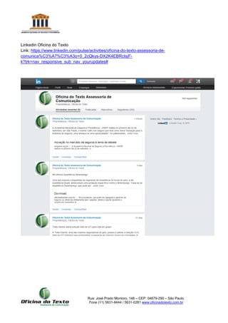 Rua: José Prado Montoro, 148 – CEP: 04679-290 – São Paulo
Fone (11) 5631-8444 / 5631-0281 www.oficinadotexto.com.br
Linkedin Oficina do Texto
Link: https://www.linkedin.com/pulse/activities/oficina-do-texto-assessoria-de-
comunica%C3%A7%C3%A3o+0_2cQkys-DX2K4EBRcIsjF-
k?trk=nav_responsive_sub_nav_yourupdates#
 