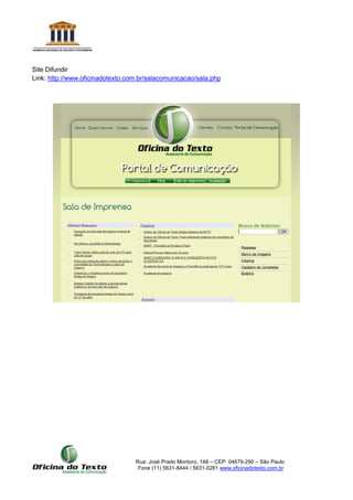 Rua: José Prado Montoro, 148 – CEP: 04679-290 – São Paulo
Fone (11) 5631-8444 / 5631-0281 www.oficinadotexto.com.br
Site Difundir
Link: http://www.oficinadotexto.com.br/salacomunicacao/sala.php
 