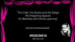 “The Café, the Studio and the Stage:
Re-Imagining Spaces
for Blended and Online Learning”
#R2SCMS16
@amyburvall
http://bit.ly/cafestudiostage
 