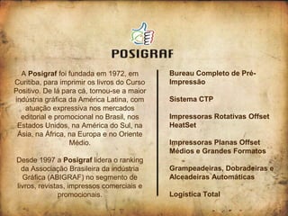 A Posigraf foi fundada em 1972, em         Bureau Completo de Pré-
Curitiba, para imprimir os livros do Curso   Impressão
Positivo. De lá para cá, tornou-se a maior
indústria gráfica da América Latina, com     Sistema CTP
   atuação expressiva nos mercados
  editorial e promocional no Brasil, nos     Impressoras Rotativas Offset
 Estados Unidos, na América do Sul, na       HeatSet
 Ásia, na África, na Europa e no Oriente
                  Médio.                     Impressoras Planas Offset
                                             Médios e Grandes Formatos
Desde 1997 a Posigraf lidera o ranking
  da Associação Brasileira da indústria      Grampeadeiras, Dobradeiras e
  Gráfica (ABIGRAF) no segmento de           Alceadeiras Automáticas
livros, revistas, impressos comerciais e
               promocionais.                 Logística Total
 