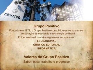 Grupo Positivo
Fundado em 1972, o Grupo Positivo consolidou-se como a maior
         corporação de educação e tecnologia do Brasil.
      É líder nacional nos três segmentos em que atua:
                       EDUCACIONAL
                   GRÁFICO-EDITORIAL
                        INFORMÁTICA


           Valores do Grupo Positivo
           Saber, ética, trabalho e progresso
 