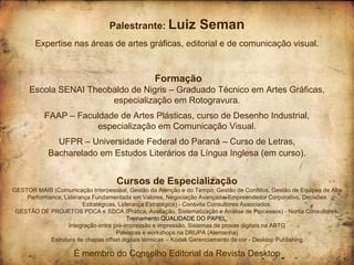 Palestrante: Luiz               Seman
        Expertise nas áreas de artes gráficas, editorial e de comunicação visual.



                                                 Formação
     Escola SENAI Theobaldo de Nigris – Graduado Técnico em Artes Gráficas,
                       especialização em Rotogravura.
           FAAP – Faculdade de Artes Plásticas, curso de Desenho Industrial,
                      especialização em Comunicação Visual.
              UFPR – Universidade Federal do Paraná – Curso de Letras,
            Bacharelado em Estudos Literários da Língua Inglesa (em curso).


                                    Cursos de Especialização
GESTOR MAIS (Comunicação Interpessoal, Gestão da Atenção e do Tempo, Gestão de Conflitos, Gestão de Equipes de Alta
    Performance, Liderança Fundamentada em Valores, Negociação Avançada, Empreendedor Corporativo, Decisões
                        Estratégicas, Liderança Estratégica) - Consvita Consultores Associados.
 GESTÃO DE PROJETOS PDCA e SDCA (Prática, Avaliação, Sistematização e Análise de Processos) - Nortia Consultores.
                                         Treinamento QUALIDADE DO PAPEL.
                   Integração entre pré-impressão e impressão, Sistemas de provas digitais na ABTG
                                     Palestras e workshops na DRUPA (Alemanha)
            Estrutura de chapas offset digitais térmicas – Kodak Gerenciamento de cor - Desktop Publishing

                     É membro do Conselho Editorial da Revista Desktop
 