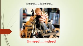 A friend … … is a friend …
In need … indeed
 
