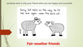 someone who is only your friend when you are happy and successful
Fair-weather friends
 