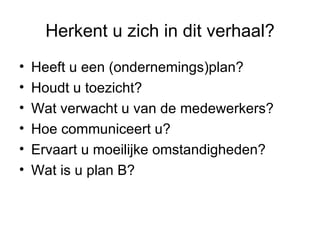Herkent u zich in dit verhaal?
•   Heeft u een (ondernemings)plan?
•   Houdt u toezicht?
•   Wat verwacht u van de medewerkers?
•   Hoe communiceert u?
•   Ervaart u moeilijke omstandigheden?
•   Wat is u plan B?
 