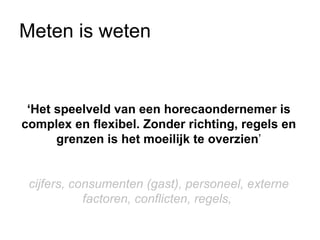 Meten is weten


 ‘Het speelveld van een horecaondernemer is
complex en flexibel. Zonder richting, regels en
      grenzen is het moeilijk te overzien’


 cijfers, consumenten (gast), personeel, externe
            factoren, conflicten, regels,
 