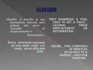 Martillo: el martillo es una          They hammeris a tool
  herramienta utilizada para            used to hit a piece ,
  golpear una pieza ,                   lausing        their
  causando                su            displacement      or
  dezplazamiento o                      deformation .
               Deformation .

 Brocha : herramienta compuesta
    por unas cerdas unidas a un        Grush , tool composed
      mango , que se utiliza para                 of bristles
                           pintar .            attached to a
                                  .        handle , used for
                                                    painting .
 