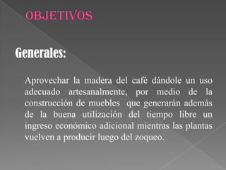 Generales:

 Aprovechar la madera del café dándole un uso
 adecuado artesanalmente, por medio de la
 construcción de muebles que generarán además
 de la buena utilización del tiempo libre un
 ingreso económico adicional mientras las plantas
 vuelven a producir luego del zoqueo.
 