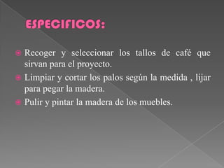  Recoger y seleccionar los tallos de café que
  sirvan para el proyecto.
 Limpiar y cortar los palos según la medida , lijar
  para pegar la madera.
 Pulir y pintar la madera de los muebles.
 