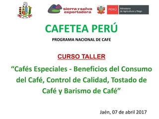 CAFETEA PERÚ
PROGRAMA NACIONAL DE CAFE
CURSO TALLER
“Cafés Especiales - Beneficios del Consumo
del Café, Control de Calidad, Tostado de
Café y Barismo de Café”
Jaén, 07 de abril 2017
 