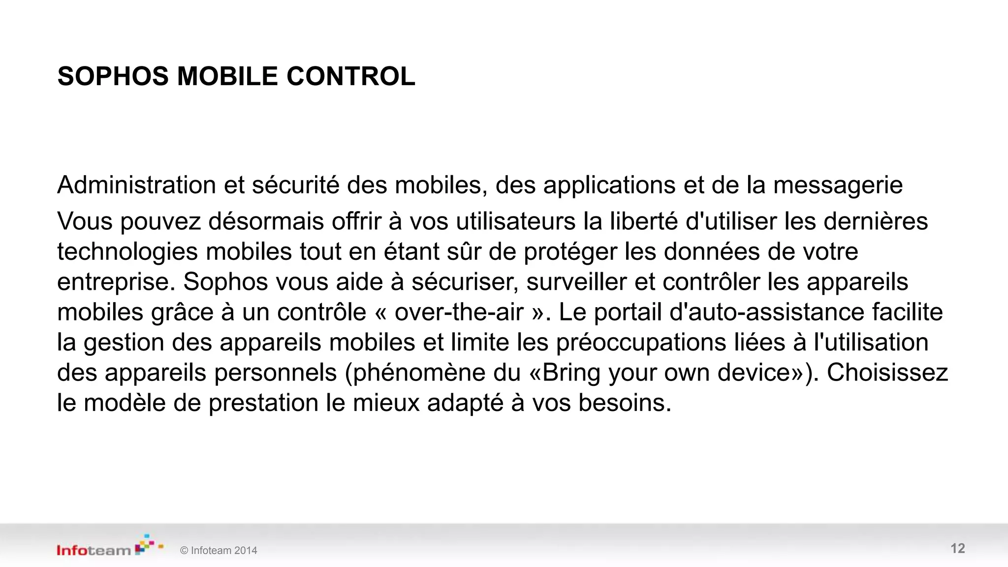 © Infoteam 2014 12
Administration et sécurité des mobiles, des applications et de la messagerie
Vous pouvez désormais offrir à vos utilisateurs la liberté d'utiliser les dernières
technologies mobiles tout en étant sûr de protéger les données de votre
entreprise. Sophos vous aide à sécuriser, surveiller et contrôler les appareils
mobiles grâce à un contrôle « over-the-air ». Le portail d'auto-assistance facilite
la gestion des appareils mobiles et limite les préoccupations liées à l'utilisation
des appareils personnels (phénomène du «Bring your own device»). Choisissez
le modèle de prestation le mieux adapté à vos besoins.
SOPHOS MOBILE CONTROL
 
