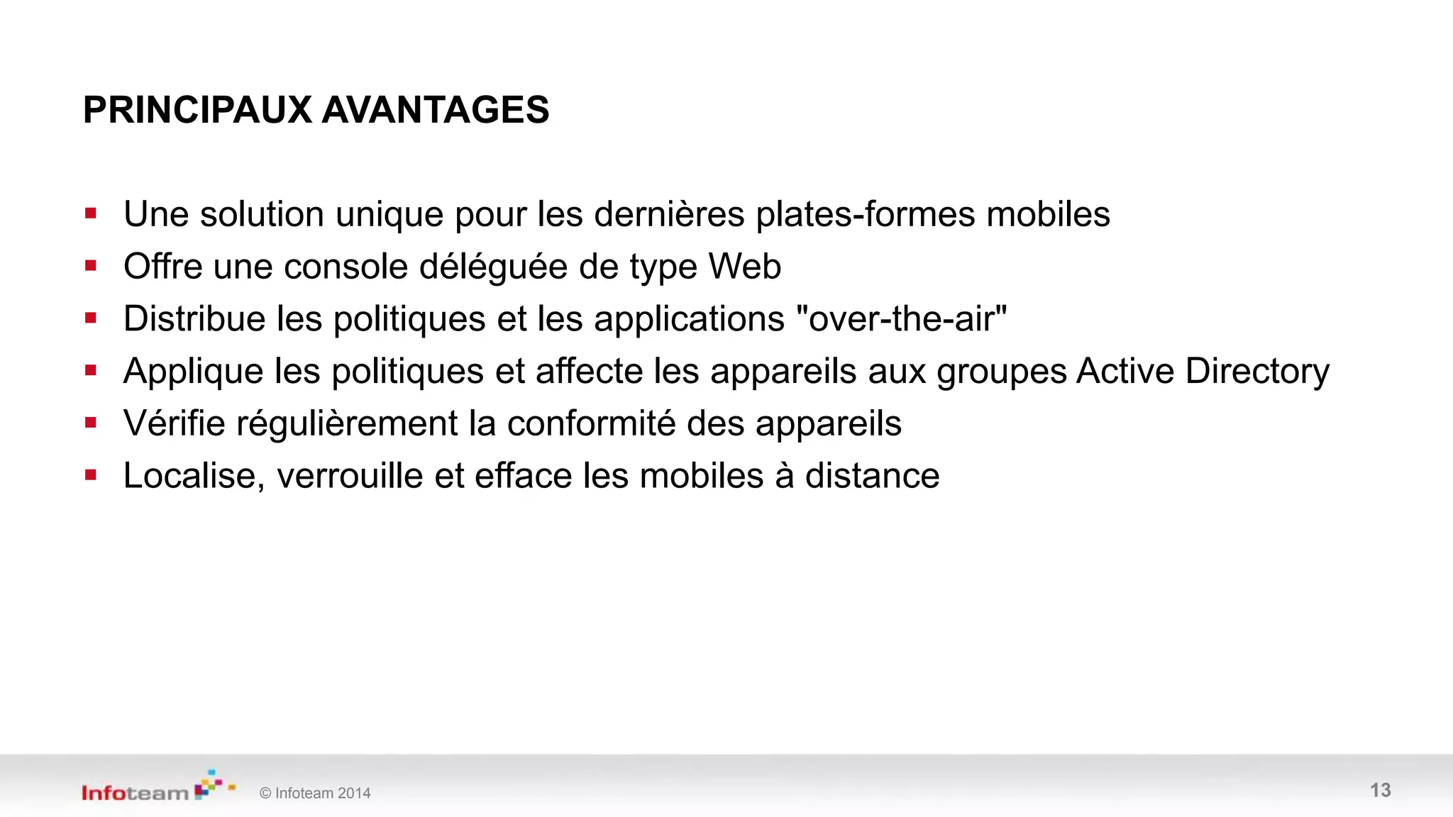 © Infoteam 2014 13
 Une solution unique pour les dernières plates-formes mobiles
 Offre une console déléguée de type Web
 Distribue les politiques et les applications "over-the-air"
 Applique les politiques et affecte les appareils aux groupes Active Directory
 Vérifie régulièrement la conformité des appareils
 Localise, verrouille et efface les mobiles à distance
PRINCIPAUX AVANTAGES
 