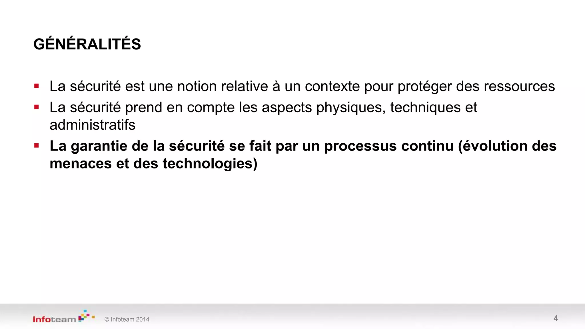 © Infoteam 2014 4
GÉNÉRALITÉS
 La sécurité est une notion relative à un contexte pour protéger des ressources
 La sécurité prend en compte les aspects physiques, techniques et
administratifs
 La garantie de la sécurité se fait par un processus continu (évolution des
menaces et des technologies)
 