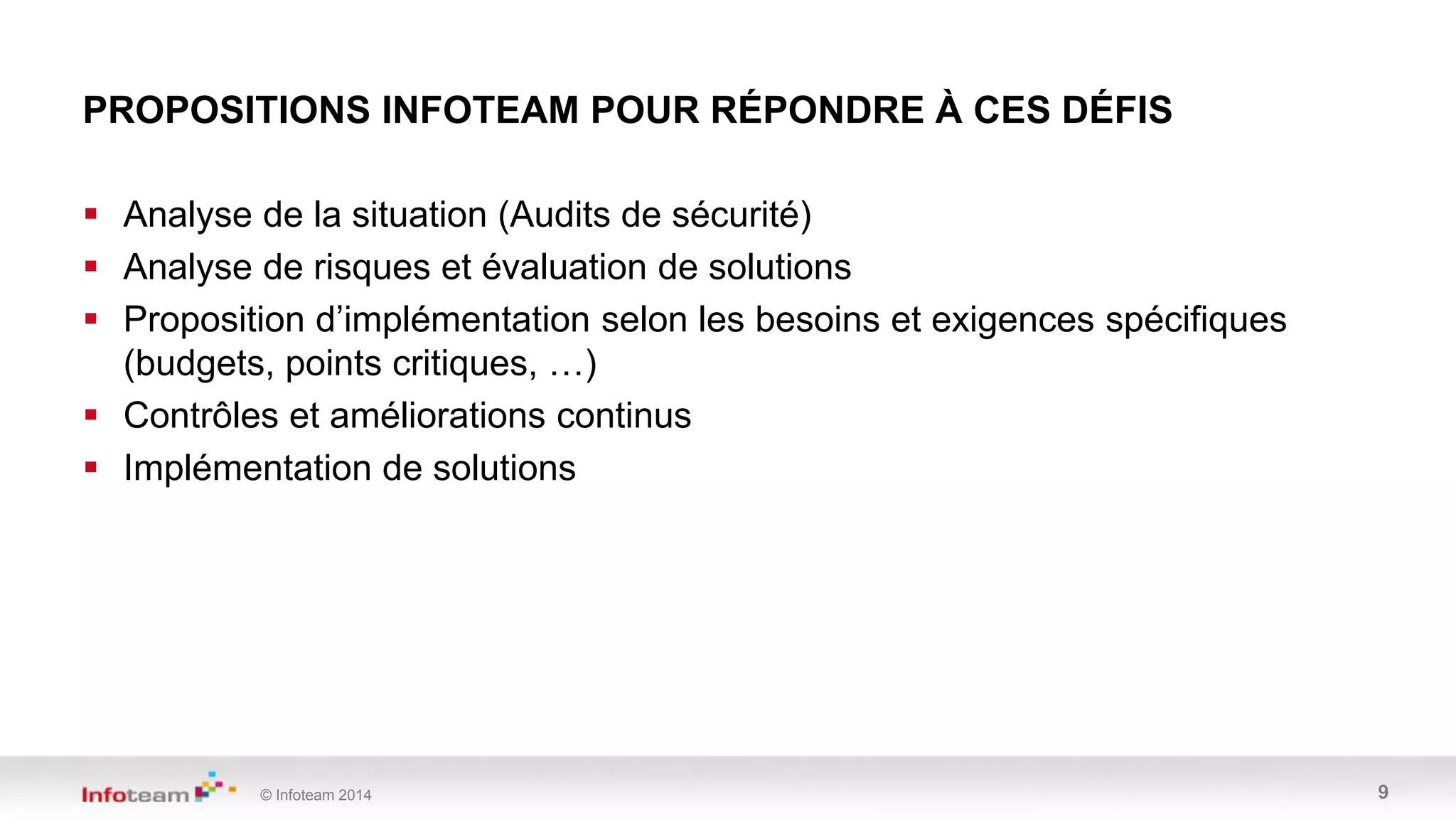 © Infoteam 2014 9
 Analyse de la situation (Audits de sécurité)
 Analyse de risques et évaluation de solutions
 Proposition d’implémentation selon les besoins et exigences spécifiques
(budgets, points critiques, …)
 Contrôles et améliorations continus
 Implémentation de solutions
PROPOSITIONS INFOTEAM POUR RÉPONDRE À CES DÉFIS
 