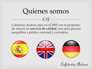 
Cafeterías Andreu nace en el 2002 con el propósito
de ofrecer un servicio de calidad, con unos precios
asequibles a público nacional y extranjero.
Quienes somos