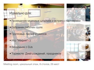 Идеально для:
     
     • Проведения мозговых штурмов и встреч с партнерами
         
     • Собрания рабочих групп
         
     • Групповых ланчей и ужинов
         
     • Игр "Мафия"! :)
         
     • Вечеринок с DJs
         
     • Торжеств: Дней рождений, праздников


Meeting room, цокольный этаж, 8 столов, 26 мест
 