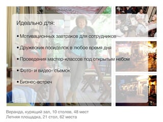 Идеально для:
     
     • Мотивационных завтраков для сотрудников
         
     • Дружеских посиделок в любое время дня
         
     • Проведения мастер-классов под открытым небом
         
     • Фото- и видео- съемок
         
     • Бизнес-встреч




Веранда, курящий зал, 10 столов, 48 мест

Летняя площадка, 21 стол, 62 места
 