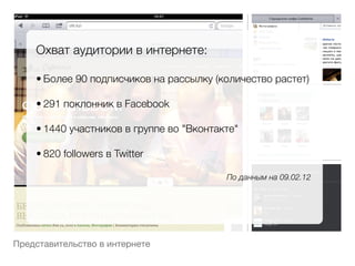 Охват аудитории в интернете:
    
    • Более 90 подписчиков на рассылку (количество растет)
        
    • 291 поклонник в Facebook
        
    • 1440 участников в группе во "Вконтакте"
        
    • 820 followers в Twitter
        
                                          По данным на 09.02.12




Представительство в интернете
 